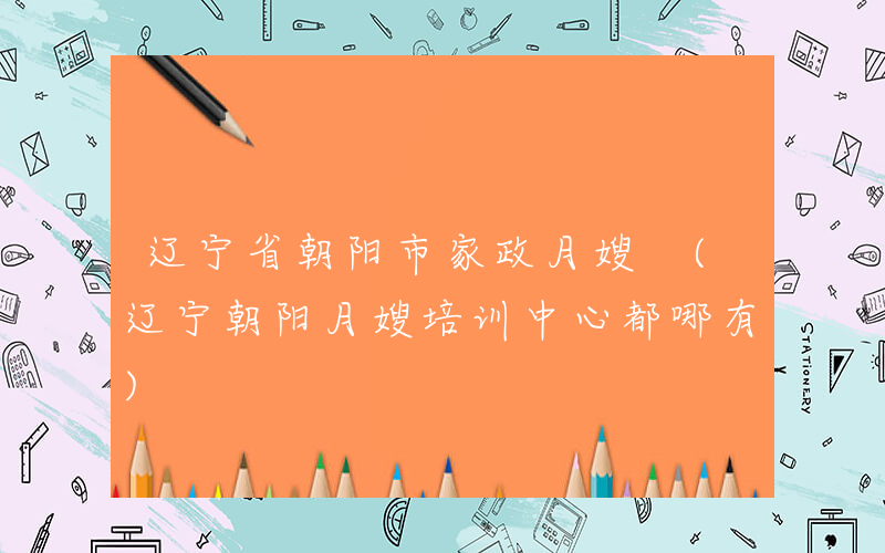 辽宁省朝阳市家政月嫂 (辽宁朝阳月嫂培训中心都哪有)